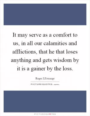 It may serve as a comfort to us, in all our calamities and afflictions, that he that loses anything and gets wisdom by it is a gainer by the loss Picture Quote #1