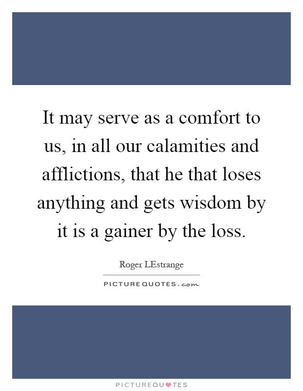 It may serve as a comfort to us, in all our calamities and afflictions, that he that loses anything and gets wisdom by it is a gainer by the loss Picture Quote #1