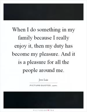 When I do something in my family because I really enjoy it, then my duty has become my pleasure. And it is a pleasure for all the people around me Picture Quote #1