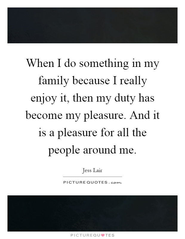 When I do something in my family because I really enjoy it, then my duty has become my pleasure. And it is a pleasure for all the people around me Picture Quote #1