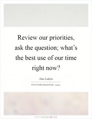 Review our priorities, ask the question; what’s the best use of our time right now? Picture Quote #1