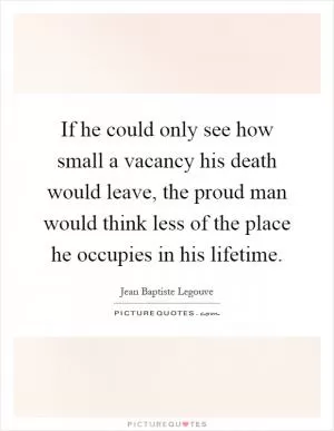 If he could only see how small a vacancy his death would leave, the proud man would think less of the place he occupies in his lifetime Picture Quote #1