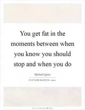 You get fat in the moments between when you know you should stop and when you do Picture Quote #1