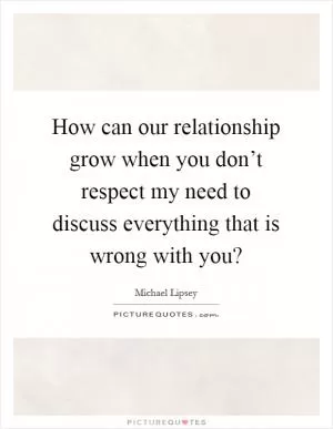 How can our relationship grow when you don’t respect my need to discuss everything that is wrong with you? Picture Quote #1