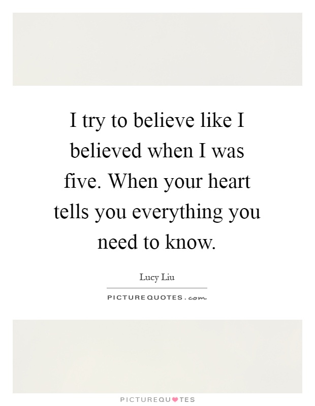 I try to believe like I believed when I was five. When your heart tells you everything you need to know Picture Quote #1