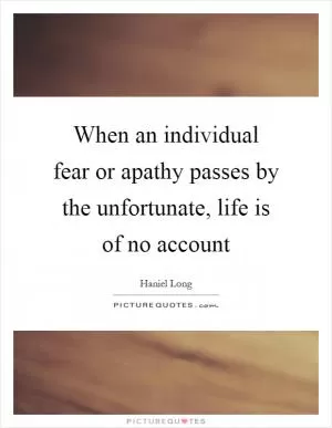 When an individual fear or apathy passes by the unfortunate, life is of no account Picture Quote #1