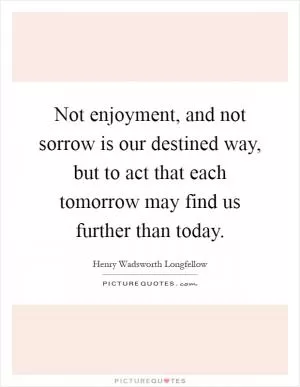 Not enjoyment, and not sorrow is our destined way, but to act that each tomorrow may find us further than today Picture Quote #1