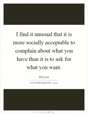 I find it unusual that it is more socially acceptable to complain about what you have than it is to ask for what you want Picture Quote #1