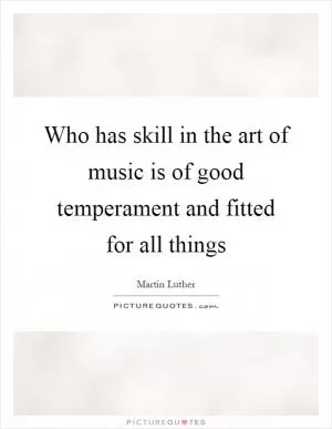 Who has skill in the art of music is of good temperament and fitted for all things Picture Quote #1