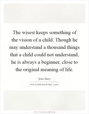 The wisest keeps something of the vision of a child. Though he may understand a thousand things that a child could not understand, he is always a beginner, close to the original meaning of life Picture Quote #1