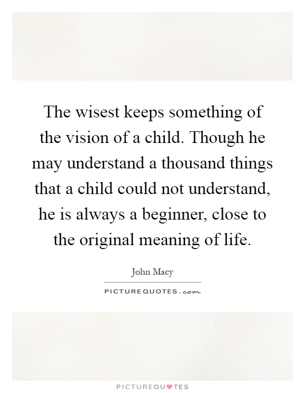 The wisest keeps something of the vision of a child. Though he may understand a thousand things that a child could not understand, he is always a beginner, close to the original meaning of life Picture Quote #1