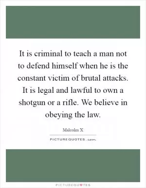 It is criminal to teach a man not to defend himself when he is the constant victim of brutal attacks. It is legal and lawful to own a shotgun or a rifle. We believe in obeying the law Picture Quote #1