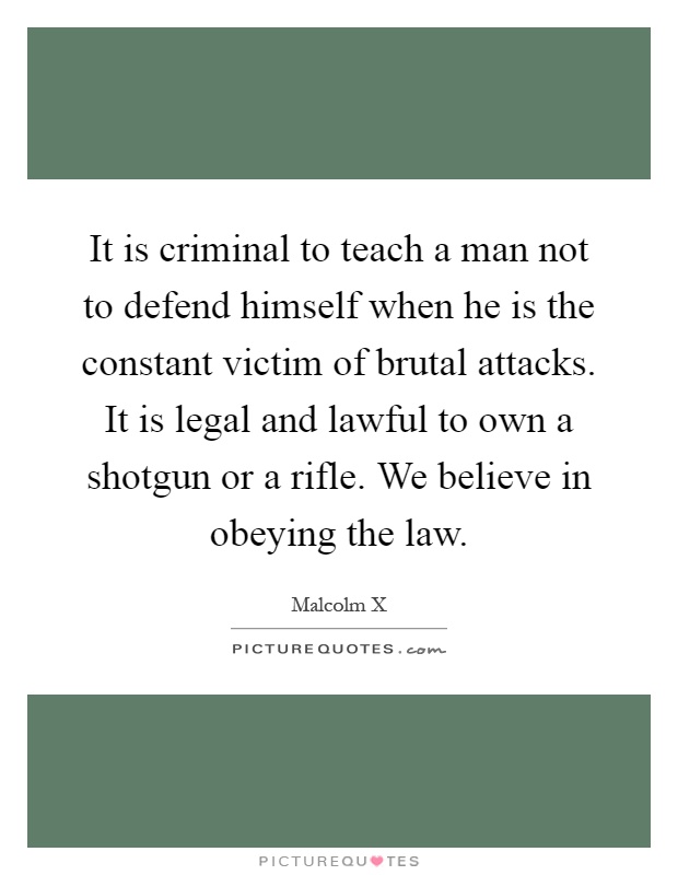 It is criminal to teach a man not to defend himself when he is the constant victim of brutal attacks. It is legal and lawful to own a shotgun or a rifle. We believe in obeying the law Picture Quote #1