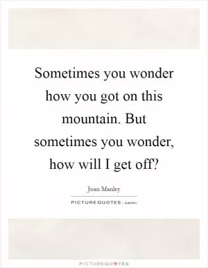 Sometimes you wonder how you got on this mountain. But sometimes you wonder, how will I get off? Picture Quote #1