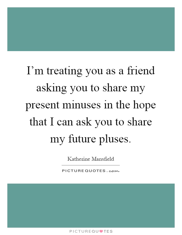 I'm treating you as a friend asking you to share my present minuses in the hope that I can ask you to share my future pluses Picture Quote #1
