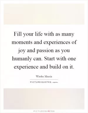Fill your life with as many moments and experiences of joy and passion as you humanly can. Start with one experience and build on it Picture Quote #1