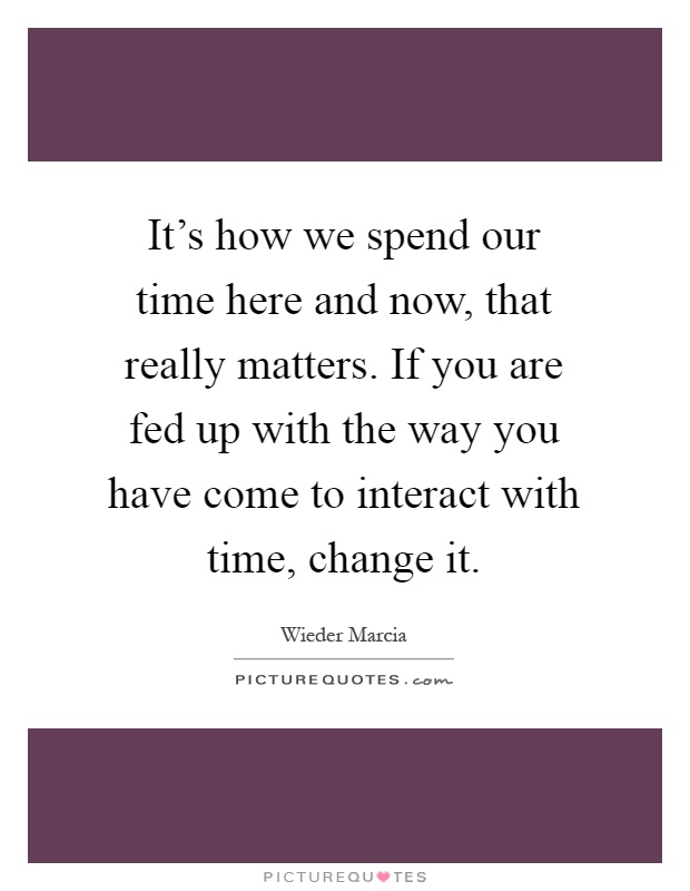 It's how we spend our time here and now, that really matters. If you are fed up with the way you have come to interact with time, change it Picture Quote #1