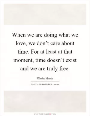 When we are doing what we love, we don’t care about time. For at least at that moment, time doesn’t exist and we are truly free Picture Quote #1