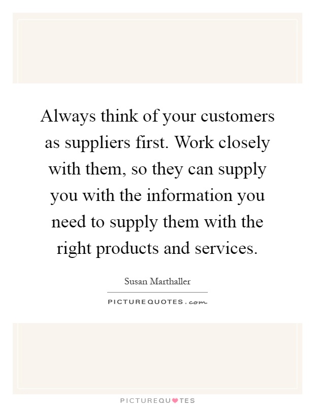 Always think of your customers as suppliers first. Work closely with them, so they can supply you with the information you need to supply them with the right products and services Picture Quote #1