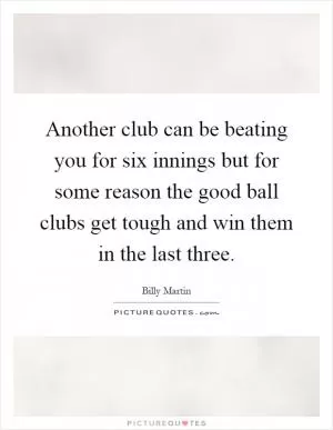 Another club can be beating you for six innings but for some reason the good ball clubs get tough and win them in the last three Picture Quote #1