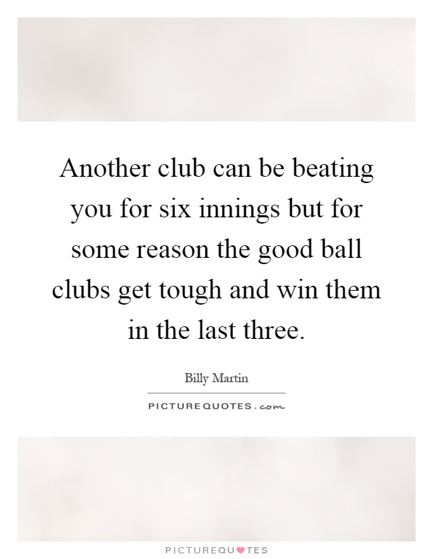 Another club can be beating you for six innings but for some reason the good ball clubs get tough and win them in the last three Picture Quote #1