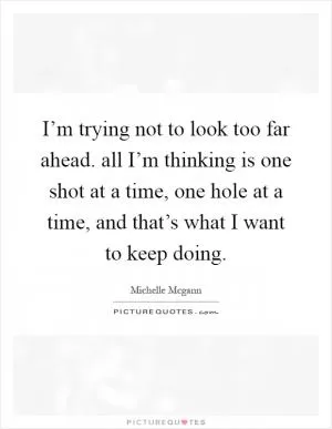 I’m trying not to look too far ahead. all I’m thinking is one shot at a time, one hole at a time, and that’s what I want to keep doing Picture Quote #1