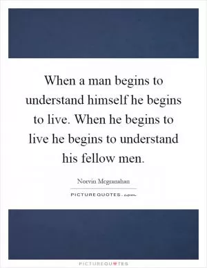 When a man begins to understand himself he begins to live. When he begins to live he begins to understand his fellow men Picture Quote #1