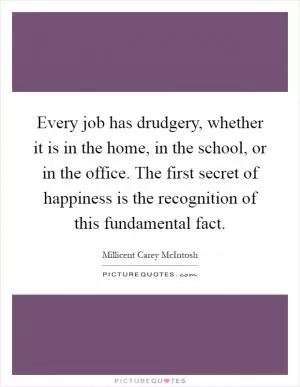 Every job has drudgery, whether it is in the home, in the school, or in the office. The first secret of happiness is the recognition of this fundamental fact Picture Quote #1