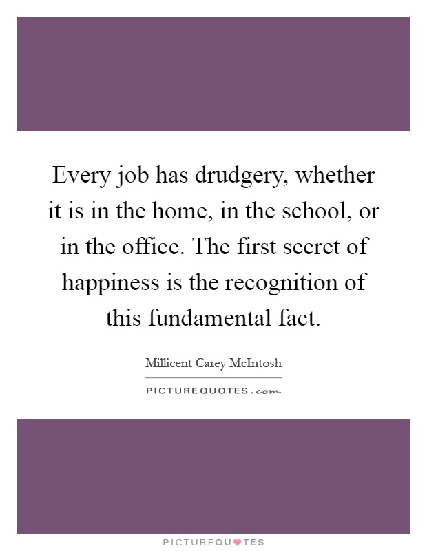 Every job has drudgery, whether it is in the home, in the school, or in the office. The first secret of happiness is the recognition of this fundamental fact Picture Quote #1