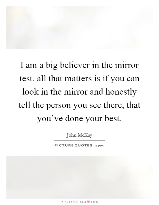 I am a big believer in the mirror test. all that matters is if you can look in the mirror and honestly tell the person you see there, that you've done your best Picture Quote #1
