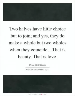 Two halves have little choice but to join; and yes, they do make a whole but two wholes when they coincide... That is beauty. That is love Picture Quote #1