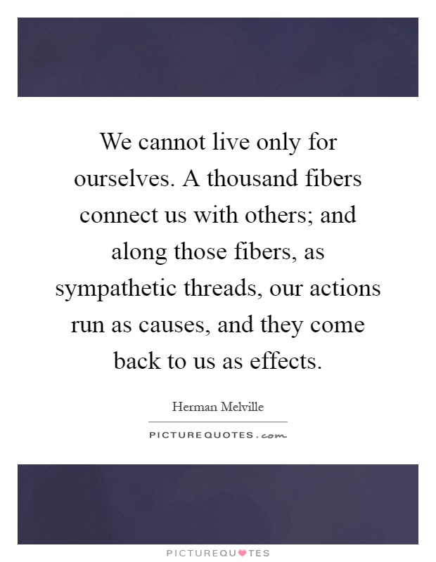 We cannot live only for ourselves. A thousand fibers connect us with others; and along those fibers, as sympathetic threads, our actions run as causes, and they come back to us as effects Picture Quote #1