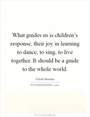 What guides us is children’s response, their joy in learning to dance, to sing, to live together. It should be a guide to the whole world Picture Quote #1