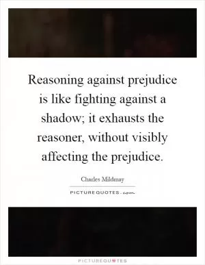 Reasoning against prejudice is like fighting against a shadow; it exhausts the reasoner, without visibly affecting the prejudice Picture Quote #1