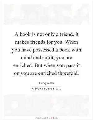 A book is not only a friend, it makes friends for you. When you have possessed a book with mind and spirit, you are enriched. But when you pass it on you are enriched threefold Picture Quote #1