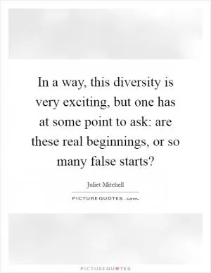 In a way, this diversity is very exciting, but one has at some point to ask: are these real beginnings, or so many false starts? Picture Quote #1