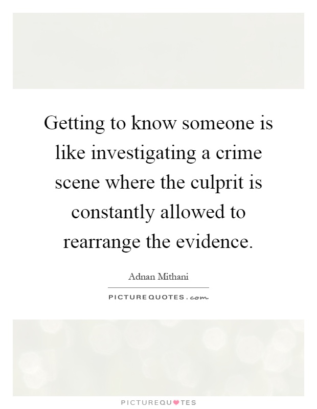 Getting to know someone is like investigating a crime scene where the culprit is constantly allowed to rearrange the evidence Picture Quote #1