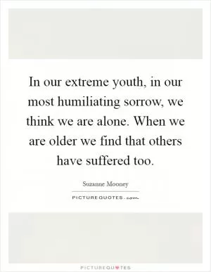 In our extreme youth, in our most humiliating sorrow, we think we are alone. When we are older we find that others have suffered too Picture Quote #1