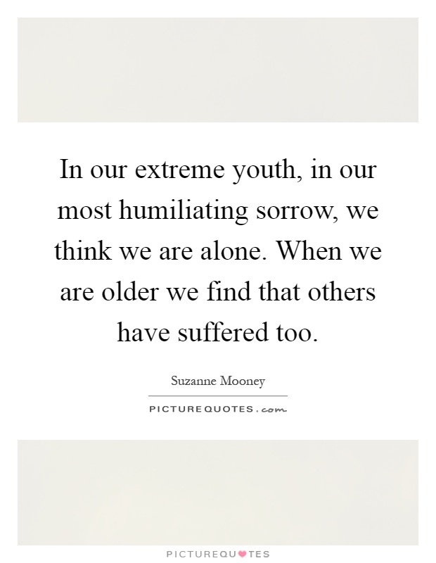 In our extreme youth, in our most humiliating sorrow, we think we are alone. When we are older we find that others have suffered too Picture Quote #1