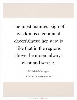 The most manifest sign of wisdom is a continual cheerfulness; her state is like that in the regions above the moon, always clear and serene Picture Quote #1