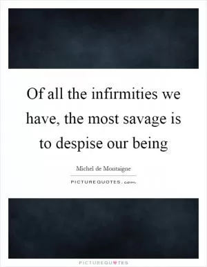 Of all the infirmities we have, the most savage is to despise our being Picture Quote #1