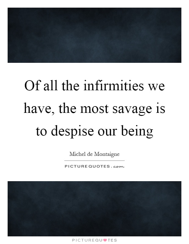 Of all the infirmities we have, the most savage is to despise our being Picture Quote #1