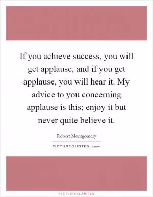 If you achieve success, you will get applause, and if you get applause, you will hear it. My advice to you concerning applause is this; enjoy it but never quite believe it Picture Quote #1