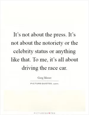 It’s not about the press. It’s not about the notoriety or the celebrity status or anything like that. To me, it’s all about driving the race car Picture Quote #1