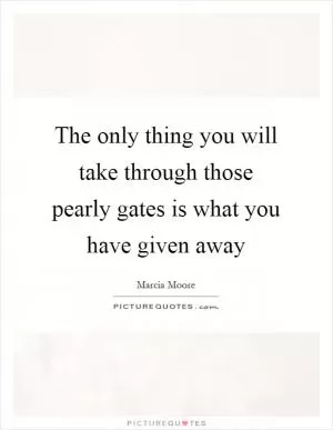 The only thing you will take through those pearly gates is what you have given away Picture Quote #1