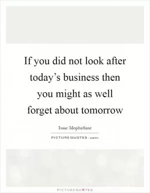 If you did not look after today’s business then you might as well forget about tomorrow Picture Quote #1