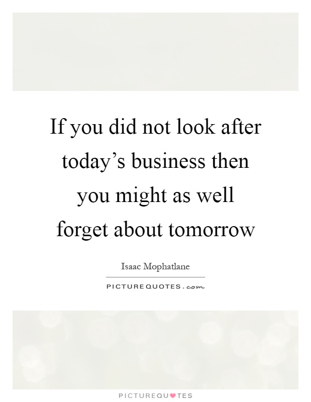 If you did not look after today's business then you might as well forget about tomorrow Picture Quote #1