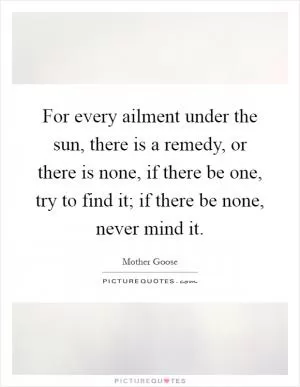 For every ailment under the sun, there is a remedy, or there is none, if there be one, try to find it; if there be none, never mind it Picture Quote #1