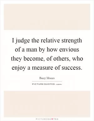 I judge the relative strength of a man by how envious they become, of others, who enjoy a measure of success Picture Quote #1