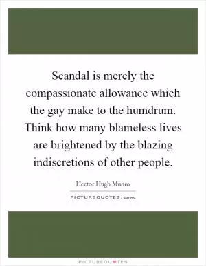 Scandal is merely the compassionate allowance which the gay make to the humdrum. Think how many blameless lives are brightened by the blazing indiscretions of other people Picture Quote #1